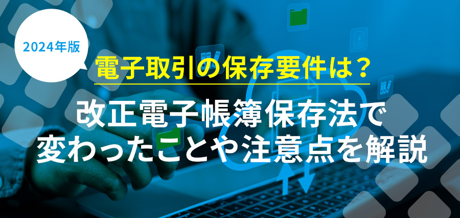 【2024年版】電子取引の保存要件は？改正電子帳簿保存法で変わったことや注意点を解説