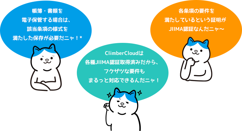 帳簿・書類を電子保管する場合は、該当条項の様式を満たした保存が必要だニャ！*ClimberCloudは各種JIIMA認証取得済みだから、 フクザツな要件もまるっと対応できるんだニャ！各条項の要件を満たしているという証明が JIIMA認証なんだニャ〜