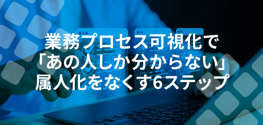 業務プロセス可視化で「あの人しか分からない」属人化をなくす6ステップ｜代表的な課題と解決策を紹介